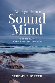 Title: Your Guide To A Sound Mind: Keeping Faith In The Midst Of Darkness, Author: Jeremy Shorter