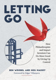 Title: Letting Go: How Philanthropists and Impact Investors Can Do More Good By Giving Up Control: How Philanthropists and Impact Investors Can Do More Good By Giving Up Control, Author: Ben Wrobel
