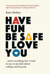 Title: Have Fun Be Safe I Love You: And Everything Else I Want to Tell My Kids About College and Beyond, Author: Kate Hickey