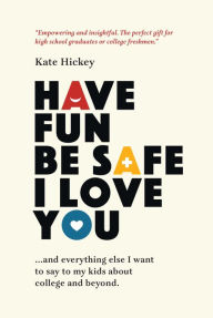 Title: Have Fun Be Safe I Love You: and Everything Else I Want to Say to My Kids About College and Beyond, Author: Kate Hickey