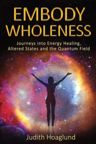 Title: Embody Wholeness: Journeys into Energy Healing, Altered States and the Quantum Field, Author: Judith Hoaglund