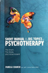 Title: Short Manual on the Big Topics in Psychotherapy: The Brain, The Body, and Attachment, Author: Pamela Church