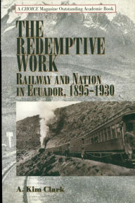 Title: The Redemptive Work: Railway and Nation in Ecuador, 1895-1930, Author: Kim A. Clark