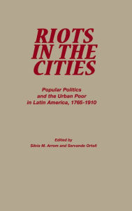 Title: Riots in the Cities: Popular Politics and the Urban Poor in Latin America 1765-1910, Author: Servando Ortoll