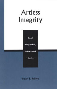 Title: Artless Integrity: Moral Imagination, Agency, and Stories, Author: Susan E. Babbitt