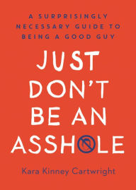 Title: Just Don't Be an Asshole: A Surprisingly Necessary Guide to Being a Good Guy: A Parenting Book, Author: Kara Kinney Cartwright