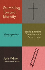 Title: Stumbling Toward Eternity: Losing & Finding Ourselves in the Cross of Jesus, Author: Josh White