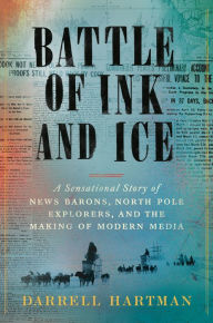 Title: Battle of Ink and Ice: A Sensational Story of News Barons, North Pole Explorers, and the Making of Modern Media, Author: Darrell Hartman