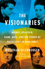 Title: The Visionaries: Arendt, Beauvoir, Rand, Weil, and the Power of Philosophy in Dark Times, Author: Wolfram Eilenberger