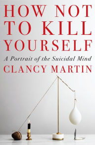 Title: How Not to Kill Yourself: A Portrait of the Suicidal Mind, Author: Clancy Martin