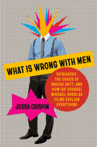 Title: What Is Wrong with Men: Patriarchy, the Crisis of Masculinity, and How (Of Course) Michael Douglas Films Explain Everything, Author: Jessa Crispin