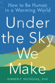 Title: Under the Sky We Make: How to Be Human in a Warming World, Author: Kimberly Nicholas PhD