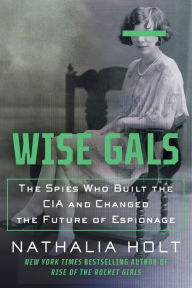 Title: Wise Gals: The Spies Who Built the CIA and Changed the Future of Espionage, Author: Nathalia Holt