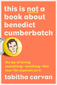 Free downloads online books This Is Not a Book About Benedict Cumberbatch: The Joy of Loving Something--Anything--Like Your Life Depends On It by Tabitha Carvan