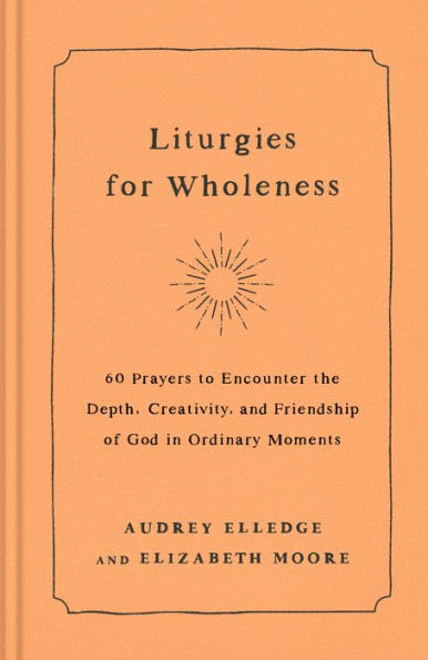 Liturgies for Wholeness: 60 Prayers to Encounter the Depth, Creativity, and Friendship of God Ordinary Moments