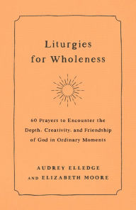 Title: Liturgies for Wholeness: 60 Prayers to Encounter the Depth, Creativity, and Friendship of God in Ordinary Moments, Author: Audrey Elledge