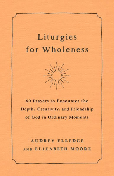 Liturgies for Wholeness: 60 Prayers to Encounter the Depth, Creativity, and Friendship of God in Ordinary Moments