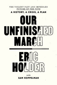 Title: Our Unfinished March: The Violent Past and Imperiled Future of the Vote-A History, a Crisis, a Plan, Author: Eric Holder