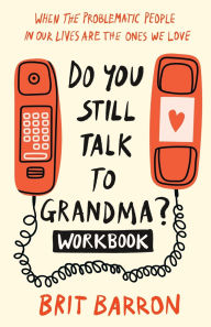 Title: Do You Still Talk to Grandma? Workbook: When the Problematic People in Our Lives Are the Ones We Love, Author: Brit Barron