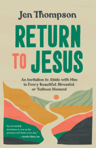 Title: Return to Jesus: An Invitation to Abide with Him in Every Beautiful, Stressful, or Tedious Moment, Author: Jen Thompson