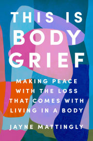 Title: This Is Body Grief: Making Peace with the Loss That Comes with Living in a Body, Author: Jayne Mattingly