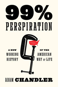 Title: 99% Perspiration: A New Working History of the American Way of Life, Author: Adam Chandler