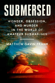 Title: Submersed: Wonder, Obsession, and Murder in the World of Amateur Submarines, Author: Matthew Gavin Frank