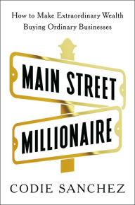 Title: Main Street Millionaire: How to Make Extraordinary Wealth Buying Ordinary Businesses, Author: Codie Sanchez