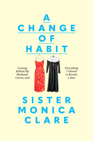 Title: A Change of Habit: Leaving Behind My Husband, Career, and Everything I Owned to Become a Nun, Author: Sister Monica Clare