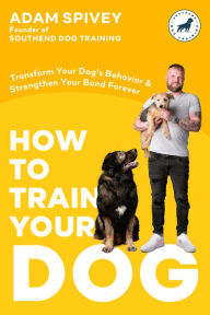 Title: How to Train Your Dog: Transform Your Dog's Behavior and Strengthen Your Bond Forever A Dog Training Book, Author: Adam Spivey