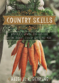 Title: The Good Living Guide to Country Skills: Wisdom for Growing Your Own Food, Raising Animals, Canning and Fermenting, and More, Author: Abigail R. Gehring