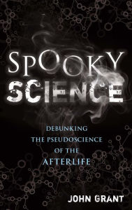 Title: Spooky Science: Debunking the Pseudoscience of the Afterlife, Author: John Grant