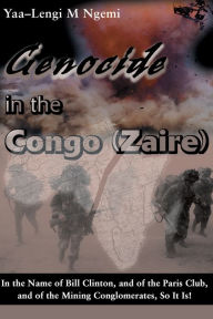 Title: Genocide in the Congo (Zaire): In the Name of Bill Clinton, and of the Paris Club, and of the Mining Conglomerates, So It Is!, Author: Yaa-Lengi M Ngemi