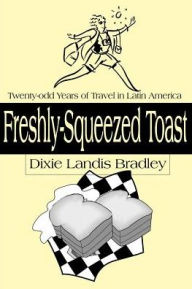 Title: Freshly-Squeezed Toast: Twenty-Odd Years of Travel in Latin America, Author: Dixie Landis Bradley