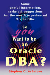 Title: So You Want to Be an Oracle DBA?: Some Useful Information, Scripts and Suggestions for the New and Experienced Oracle DBA, Author: Stephen C Ashmore