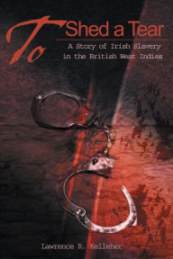 Title: To Shed a Tear: A Story of Irish Slavery in the British West Indies, Author: Lawrence R Kelleher