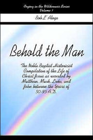 Title: Behold the Man: The Noble Baptist Historicist Compilation of the Life of Christ Jesus as Recorded by Matthew, Mark, Luke, and John Between the Years of 50-95 A.D., Author: Bob L'Aloge