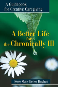 Title: A Better Life for the Chronically Ill: A Guidebook for Creative Caregiving, Author: Rose Mary Keller Hughes