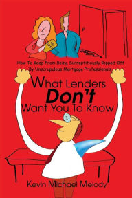 Title: What Lenders Don't Want You to Know: How to Keep from Being Surreptitiously Ripped Off by Unscrupulous Mortgage Professionals, Author: Kevin Michael Melody