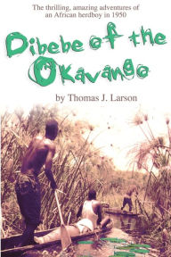 Title: Dibebe of the Okavango: The Thrilling, Amazing Adventures of an African Herdboy in 1950, Author: Thomas J Larson Ph.D.