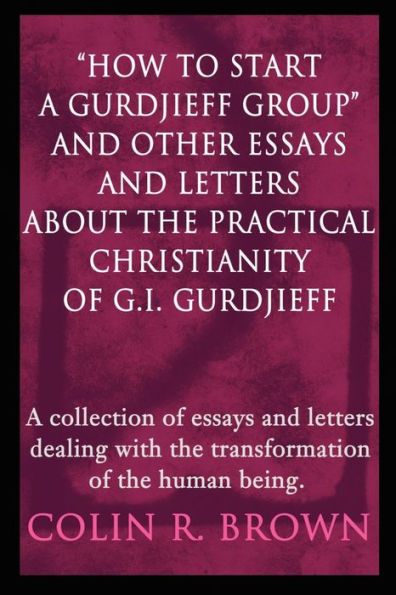 "How to start a Gurdjieff Group" and Other Essays and Letters About the Practical Christianity of G.I. Gurdjieff: A collection of essays and letters dealing with the transformation of the human being.