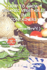 Title: How to Grow Organic Vegetables in Containers ( Anywhere!), Author: Eileen M Logan