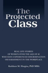 Title: The Protected Class: Real Life Stories of Women Over the Age of 40 Who Have Experienced Discrimination or Harassment in the Workplace, Author: Kathleen M Hargiss