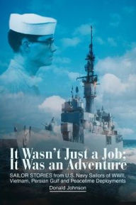 Title: It Wasn't Just a Job; It Was an Adventure: SAILOR STORIES from U.S. Navy Sailors of WWII, Vietnam, Persian Gulf and Peacetime Deployments, Author: Donald Johnson