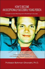 Title: How to Become an Exceptionally Successful Young Person: A Guide to Early Planning and A Roadmap to Success PLUS How to Face Worry, Defeat, and Uncertainty and Rise Above Them All, Author: Bahman Ghorashi