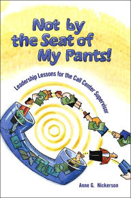 Title: Not by the Seat of My Pants!: Leadership Lessons for the Call Center Supervisor, Author: Anne G Nickerson