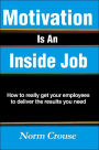Motivation Is An Inside Job: How to really get your employees to deliver the results you need