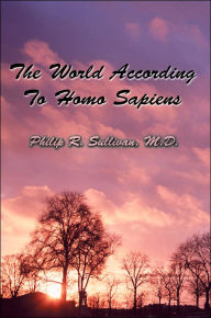 Title: The World According To Homo Sapiens: (Or Why We Humans Experience The World The Way We Do), Author: Philip R Sullivan M D