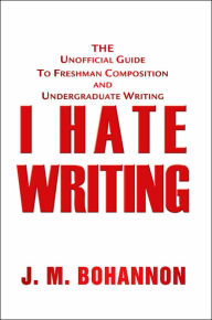 Title: I Hate Writing: The Unofficial Guide to Freshman Composition and Undergraduate Writing, Author: J.M. Bohannon