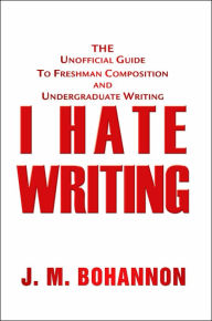 Title: I Hate Writing: The Unofficial Guide to Freshman Composition and Undergraduate Writing, Author: J M Bohannon